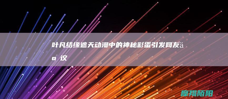 叶凡结缘|遮天动漫中的神秘彩蛋引发网友争议|圣猿出世 (叶凡遮天百度百科)
